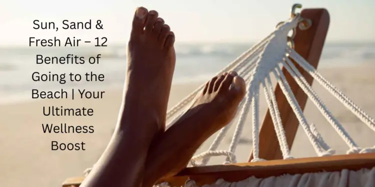 Sun, Sand & Fresh Air – 12 Benefits of Going to the Beach | Your Ultimate Wellness Boost